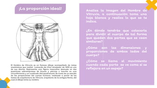 ¡La proporción ideal! Analiza la imagen del Hombre de
Vitruvio, a continuación toma una
hoja blanca y realiza lo que se te
indica.
¿En dónde tendrás que colocarla
para dividir el cuerpo de tal forma
que queden dos partes que se vean
similares?
¿Cómo son las dimensiones y
proporciones de ambos lados del
cuerpo?
¿Cómo se llama el movimiento
cuando cada parte se ve como si se
reflejara en un espejo?
El Hombre de Vitruvio es un famoso dibujo acompañado de notas
anatómicas que realizó Leonardo da Vinci alrededor de 1490 en uno
de sus diarios. Representa una figura masculina desnuda en dos
posiciones sobreimpresas de brazos y piernas e inscrita en una
circunferencia y un cuadrado (Ad quadratum). Se trata de un estudio
de las proporciones del cuerpo humano, realizado a partir de los
textos de arquitectura de Vitruvio, arquitecto de la antigua Roma, del
cual el dibujo toma su nombre.
 