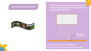 ¡La transformación!
Te has preguntado cuando vas al cine:
cómo se logra obtener el tamaño de las
imágenes en pantalla.
¿Qué sucede con las imágenes?
Investiga cómo se llama esta transformación.
Centro de
homotecia
 