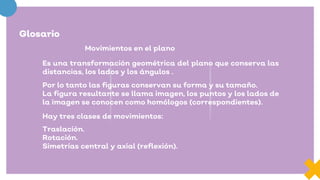 Glosario
Movimientos en el plano
Es una transformación geométrica del plano que conserva las
distancias, los lados y los ángulos .
Por lo tanto las figuras conservan su forma y su tamaño.
La figura resultante se llama imagen, los puntos y los lados de
la imagen se conocen como homólogos (correspondientes).
Hay tres clases de movimientos:
Traslación.
Rotación.
Simetrías central y axial (reflexión).
 