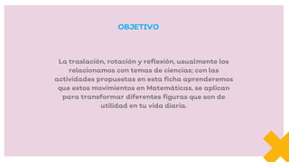 La traslación, rotación y reflexión, usualmente los
relacionamos con temas de ciencias; con las
actividades propuestas en esta ficha aprenderemos
que estos movimientos en Matemáticas, se aplican
para transformar diferentes figuras que son de
utilidad en tu vida diaria.
OBJETIVO
 
