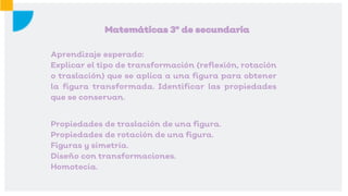 Propiedades de traslación de una figura.
Propiedades de rotación de una figura.
Figuras y simetría.
Diseño con transformaciones.
Homotecia.
Matemáticas 3º de secundaria
Aprendizaje esperado:
Explicar el tipo de transformación (reflexión, rotación
o traslación) que se aplica a una figura para obtener
la figura transformada. Identificar las propiedades
que se conservan.
 