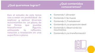 ¿Qué queremos lograr?
Con el estudio de este tema
vas a estar en posibilidad de
explicar y aplicar diversos
movimientos en un plano, de
tal forma que puedas
transformar figuras,
utilizando la reflexión,
rotación o traslación en una
superficie o plano.
¿Qué contenidos
conoceremos?
● Contenido 1. ¡Girando!
● Contenido 2. Se mueve.
● Contenido 3. ¡Traslademos!
● Contenido 4. ¡La proporción ideal!
● Contenido 5. Observando los
movimientos.
● Contenido 6. ¡La transformación!
 
