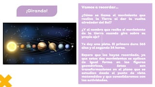 Vamos a recordar…
¿Cómo se llama el movimiento que
realiza la Tierra al dar la vuelta
alrededor del Sol?
¿Y el nombre que recibe el movimiento
de la tierra cuando gira sobre su
propio eje?
Te doy una pista. El primero dura 365
días y el segundo 24 horas.
Espero que los hayas recordado, ya
que estos dos movimientos se aplican
de igual forma en las figuras
geométricas, éstas son
transformaciones en el plano que se
estudian desde el punto de vista
matemático y que consolidaremos con
las actividades.
¡Girando!
 