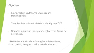 Objetivos
- Alertar sobre as doenças sexualmente
transmissíveis.
- Conscientizar sobre os sintomas de algumas DSTs.
- Orientar quanto ao uso de camisinha como forma de
prevenção.
- Estimular a busca de informações diferenciadas,
como textos, imagens, dados estatísticos, etc.
 