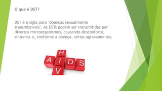 O que é DST?
DST é a sigla para "doenças sexualmente
transmissíveis". As DSTs podem ser transmitidas por
diversos microorganismos, causando desconforto,
sintomas e, conforme a doença, sérios agravamentos.
 