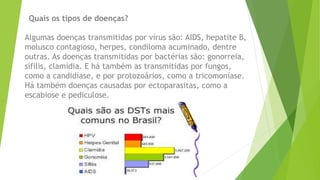 Quais os tipos de doenças?
Algumas doenças transmitidas por vírus são: AIDS, hepatite B,
molusco contagioso, herpes, condiloma acuminado, dentre
outras. As doenças transmitidas por bactérias são: gonorreia,
sífilis, clamídia. E há também as transmitidas por fungos,
como a candidíase, e por protozoários, como a tricomoníase.
Há também doenças causadas por ectoparasitas, como a
escabiose e pediculose.
 