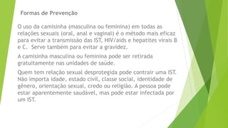 Formas de Prevenção
O uso da camisinha (masculina ou feminina) em todas as
relações sexuais (oral, anal e vaginal) é o método mais eficaz
para evitar a transmissão das IST, HIV/aids e hepatites virais B
e C. Serve também para evitar a gravidez.
A camisinha masculina ou feminina pode ser retirada
gratuitamente nas unidades de saúde.
Quem tem relação sexual desprotegida pode contrair uma IST.
Não importa idade, estado civil, classe social, identidade de
gênero, orientação sexual, credo ou religião. A pessoa pode
estar aparentemente saudável, mas pode estar infectada por
um IST.
 