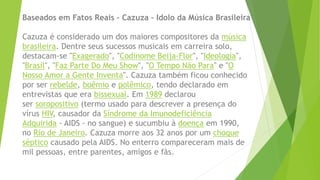 Baseados em Fatos Reais – Cazuza – Idolo da Música Brasileira
Cazuza é considerado um dos maiores compositores da música
brasileira. Dentre seus sucessos musicais em carreira solo,
destacam-se "Exagerado", "Codinome Beija-Flor", "Ideologia",
"Brasil", "Faz Parte Do Meu Show", "O Tempo Não Para" e "O
Nosso Amor a Gente Inventa". Cazuza também ficou conhecido
por ser rebelde, boêmio e polêmico, tendo declarado em
entrevistas que era bissexual. Em 1989 declarou
ser soropositivo (termo usado para descrever a presença do
vírus HIV, causador da Síndrome da Imunodeficiência
Adquirida - AIDS - no sangue) e sucumbiu à doença em 1990,
no Rio de Janeiro. Cazuza morre aos 32 anos por um choque
séptico causado pela AIDS. No enterro compareceram mais de
mil pessoas, entre parentes, amigos e fãs.
 