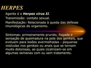 HERPES
Agente é o Herpes vírus II.
Transmissão: contato sexual.
Manifestação: Relacionada à queda das defesas
imunológicas do organismo.
Sintomas: primeiramente prurido, fisgada e
sensação de queimadura na pele dos genitais, que
evoluem para lesões avermelhadas - pequenas
vesículas nos genitais ou anais que se tornam
muito dolorosas, as quais cicatrizam-se em
algumas semanas com ou sem tratamento.
 