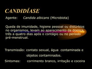 CANDIDÍASE
Agente: Candida albicans (Microbiota)
Queda de imunidade, higiene pessoal ou distúrbios
no organismos, levam ao aparecimento da doença,
três a quatro dias após o contágio ou no período
pré-menstrual.
Transmissão: contato sexual, água contaminada e
objetos contaminados.
Sintomas: corrimento branco, irritação e coceira
 