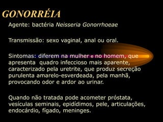GONORRÉIA
Agente: bactéria Neisseria Gonorrhoeae
Transmissão: sexo vaginal, anal ou oral.
Sintomas: diferem na mulher e no homem, que
apresenta quadro infeccioso mais aparente,
caracterizado pela uretrite, que produz secreção
purulenta amarelo-esverdeada, pela manhã,
provocando odor e ardor ao urinar.
Quando não tratada pode acometer próstata,
vesículas seminais, epidídimos, pele, articulações,
endocárdio, fígado, meninges.
 