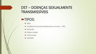 DST – DOENÇAS SEXUALMENTE
TRANSMISSÍVEIS
TIPOS:
 Sífilis
 Condiloma Acuminado (Papilomavírus Humano - HPV)
 Gonorréia
 Herpes simples
 Tricomoníase
 HIV/AIDS
 