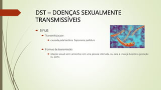 DST – DOENÇAS SEXUALMENTE
TRANSMISSÍVEIS
 SÍFILIS
 Transmitida por:
 causada pela bactéria Treponema pallidum.
 Formas de transmissão:
 relação sexual sem camisinha com uma pessoa infectada, ou para a criança durante a gestação
ou parto.
 