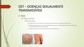 DST – DOENÇAS SEXUALMENTE
TRANSMISSÍVEIS
 SÍFILIS
 Sinais e sintomas:
 Sífilis secundária
 Aparecem entre seis semanas e seis meses do aparecimento e cicatrização da ferida inicial.
 Pode ocorrer manchas no corpo, que geralmente não coçam, incluindo palmas das mãos e plantas dos
pés. Essas lesões são ricas em bactérias.
 Pode ocorrer febre, mal-estar, dor de cabeça, ínguas pelo corpo.
 