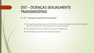 DST – DOENÇAS SEXUALMENTE
TRANSMISSÍVEIS
 IST – Infecções Sexualmente Transmissíveis
 São aquelas que adquirimos ou transmitimos através das relações sexuais desprotegidas,
quer dizer, através do contato sexual sem o uso da camisinha.
 São causadas por vírus, bactérias ou outros microrganismos.
 Identificadas no passado como doenças venéreas.
 