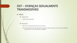 DST – DOENÇAS SEXUALMENTE
TRANSMISSÍVEIS
 SÍFILIS
 Tratamento:
 Penicilina benzatina
 Prevenção:
 O uso de camisinha feminina ou masculina
 O acompanhamento das gestantes e parcerias sexuais durante o pré-natal de qualidade
contribui para o controle da sífilis congênita.
 
