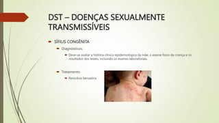 DST – DOENÇAS SEXUALMENTE
TRANSMISSÍVEIS
 SÍFILIS CONGÊNITA
 Diagnósticos:
 Deve-se avaliar a história clínico-epidemiológica da mãe, o exame físico da criança e os
resultados dos testes, incluindo os exames laboratoriais.
 Tratamento:
 Penicilina benzatina
 