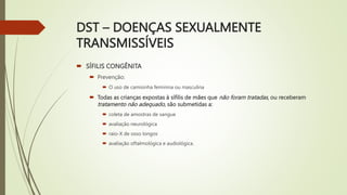 DST – DOENÇAS SEXUALMENTE
TRANSMISSÍVEIS
 SÍFILIS CONGÊNITA
 Prevenção:
 O uso de camisinha feminina ou masculina
 Todas as crianças expostas à sífilis de mães que não foram tratadas, ou receberam
tratamento não adequado, são submetidas a:
 coleta de amostras de sangue
 avaliação neurológica
 raio-X de osso longos
 avaliação oftalmológica e audiológica.
 