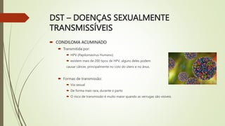 DST – DOENÇAS SEXUALMENTE
TRANSMISSÍVEIS
 CONDILOMA ACUMINADO
 Transmitida por:
 HPV (Papilomavírus Humano)
 existem mais de 200 tipos de HPV; alguns deles podem
causar câncer, principalmente no colo do útero e no ânus.
 Formas de transmissão:
 Via sexual
 De forma mais rara, durante o parto
 O risco de transmissão é muito maior quando as verrugas são visíveis.
 