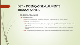 DST – DOENÇAS SEXUALMENTE
TRANSMISSÍVEIS
 CONDILOMA ACUMINADO
 Sinais e sintomas:
 Verrugas não dolorosas, isoladas ou agrupadas, que aparecem nos órgãos genitais.
 Irritação ou coceira no local.
 As lesões podem aparecer no pênis, ânus, vagina, vulva (genitália feminina), colo do útero, boca
e garganta.
 O vírus pode ficar latente no corpo: a lesão muitas vezes aparece alguns dias ou anos após o
contato.
 As manifestações costumam ser mais comuns em gestantes e pessoas com imunidade baixa.
 