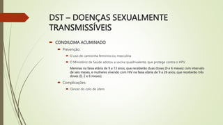 DST – DOENÇAS SEXUALMENTE
TRANSMISSÍVEIS
 CONDILOMA ACUMINADO
 Prevenção:
 O uso de camisinha feminina ou masculina
 O Ministério da Saúde adotou a vacina quadrivalente, que protege contra o HPV.
Meninas na faixa etária de 9 a 13 anos, que receberão duas doses (0 e 6 meses) com intervalo
de seis meses, e mulheres vivendo com HIV na faixa etária de 9 a 26 anos, que receberão três
doses (0, 2 e 6 meses).
 Complicações:
 Câncer do colo de útero
 
