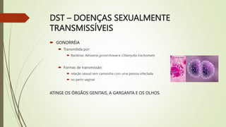 DST – DOENÇAS SEXUALMENTE
TRANSMISSÍVEIS
 GONORRÉIA
 Transmitida por:
 Bactérias Neisseria gonorrhoeae e Chlamydia trachomatis
 Formas de transmissão:
 relação sexual sem camisinha com uma pessoa infectada
 no parto vaginal
ATINGE OS ÓRGÃOS GENITAIS, A GARGANTA E OS OLHOS.
 