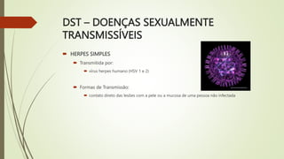 DST – DOENÇAS SEXUALMENTE
TRANSMISSÍVEIS
 HERPES SIMPLES
 Transmitida por:
 vírus herpes humano (HSV 1 e 2)
 Formas de Transmissão:
 contato direto das lesões com a pele ou a mucosa de uma pessoa não infectada
 