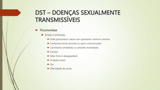 DST – DOENÇAS SEXUALMENTE
TRANSMISSÍVEIS
 Tricomoníase
 Sinais e sintomas:
 Pode permanecer meses sem apresentar nenhum sintoma
 Costumam iniciar durante ou após a menstruação
 Corrimento amarelado ou amarelo-esverdeada
 Coceira
 Odor forte e desagradável
 Irritação vulvar
 Dor
 Dificuldade de urinar
 