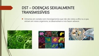 DST – DOENÇAS SEXUALMENTE
TRANSMISSÍVEIS
 Entramos em contato com microrganismos que não são vistos a olho nu e que,
entram em nosso organismo, se desenvolvem e nos fazem adoecer.
 