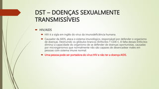 DST – DOENÇAS SEXUALMENTE
TRANSMISSÍVEIS
 HIV/AIDS
 HIV é a sigla em inglês do vírus da imunodeficiência humana.
 Causador da AIDS, ataca o sistema imunológico, responsável por defender o organismo
de doenças. Destruindo os glóbulos brancos (linfócitos T CD4+). A falta desses linfócitos
diminui a capacidade do organismo de se defender de doenças oportunistas, causadas
por microrganismos que normalmente não são capazes de desencadear males em
pessoas com sistema imune normal.
 Uma pessoa pode ser portadora do vírus HIV e não ter a doença AIDS.
 