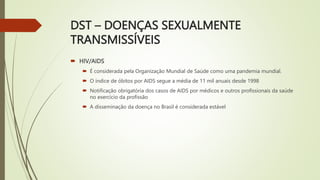 DST – DOENÇAS SEXUALMENTE
TRANSMISSÍVEIS
 HIV/AIDS
 É considerada pela Organização Mundial de Saúde como uma pandemia mundial.
 O índice de óbitos por AIDS segue a média de 11 mil anuais desde 1998
 Notificação obrigatória dos casos de AIDS por médicos e outros profissionais da saúde
no exercício da profissão
 A disseminação da doença no Brasil é considerada estável
 