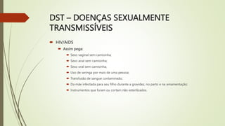 DST – DOENÇAS SEXUALMENTE
TRANSMISSÍVEIS
 HIV/AIDS
 Assim pega:
 Sexo vaginal sem camisinha;
 Sexo anal sem camisinha;
 Sexo oral sem camisinha;
 Uso de seringa por mais de uma pessoa;
 Transfusão de sangue contaminado;
 Da mãe infectada para seu filho durante a gravidez, no parto e na amamentação;
 Instrumentos que furam ou cortam não esterilizados.
 