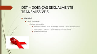 DST – DOENÇAS SEXUALMENTE
TRANSMISSÍVEIS
 HIV/AIDS
 Sinais e sintomas:
 Período assintomático
 forte interação entre as células de defesa e as constantes e rápidas mutações do vírus
 não enfraquece o organismo o suficiente para permitir novas doenças
 pode durar muitos anos
 