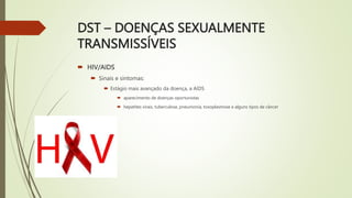 DST – DOENÇAS SEXUALMENTE
TRANSMISSÍVEIS
 HIV/AIDS
 Sinais e sintomas:
 Estágio mais avançado da doença, a AIDS
 aparecimento de doenças oportunistas
 hepatites virais, tuberculose, pneumonia, toxoplasmose e alguns tipos de câncer
 