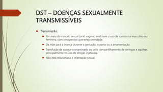 DST – DOENÇAS SEXUALMENTE
TRANSMISSÍVEIS
 Transmissão:
 Por meio do contato sexual (oral, vaginal, anal) sem o uso de camisinha masculina ou
feminina, com uma pessoa que esteja infectada.
 Da mãe para a criança durante a gestação, o parto ou a amamentação.
 Transfusão de sangue contaminado ou pelo compartilhamento de seringas e agulhas,
principalmente no uso de drogas injetáveis.
 Não está relacionada a orientação sexual.
 