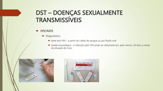 DST – DOENÇAS SEXUALMENTE
TRANSMISSÍVEIS
 HIV/AIDS
 Diagnóstico:
 teste anti-HIV - a partir da coleta de sangue ou por fluido oral
 Janela imunológica - a infecção pelo HIV pode ser detectada em, pelo menos, 30 dias a contar
da situação de risco
 