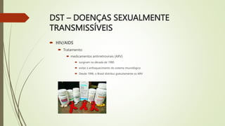 DST – DOENÇAS SEXUALMENTE
TRANSMISSÍVEIS
 HIV/AIDS
 Tratamento:
 medicamentos antirretrovirais (ARV)
 surgiram na década de 1980
 evitar o enfraquecimento do sistema imunológico
 Desde 1996, o Brasil distribui gratuitamente os ARV
 