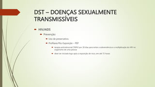 DST – DOENÇAS SEXUALMENTE
TRANSMISSÍVEIS
 HIV/AIDS
 Prevenção:
 Uso de preservativo.
 Profilaxia Pós-Exposição – PEP
 terapia antirretroviral (TARV) por 28 dias para evitar a sobrevivência e a multiplicação do HIV no
organismo de uma pessoa
 deve ser iniciada logo após a exposição de risco, em até 72 horas
 
