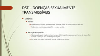 DST – DOENÇAS SEXUALMENTE
TRANSMISSÍVEIS
 Sintomas
 Feridas
 Aparecem nos órgãos genitais ou em qualquer parte do corpo, com ou sem dor.
 Podem ser manifestações da sífilis e herpes genital.
 Verrugas anogenitais
 São causadas pelo Papilomavírus Humano (HPV) e podem aparecer em forma de couve-flor,
quando a infecção está em estágio avançado.
 Em geral, não doem, mas pode ocorrer irritação ou coceira.
 