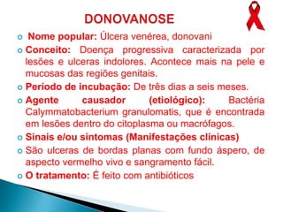   Nome popular: Úlcera venérea, donovani
 Conceito: Doença progressiva caracterizada por
  lesões e ulceras indolores. Acontece mais na pele e
  mucosas das regiões genitais.
 Período de incubação: De três dias a seis meses.
 Agente      causador        (etiológico):   Bactéria
  Calymmatobacterium granulomatis, que é encontrada
  em lesões dentro do citoplasma ou macrófagos.
 Sinais e/ou sintomas (Manifestações clínicas)
 São ulceras de bordas planas com fundo áspero, de
  aspecto vermelho vivo e sangramento fácil.
 O tratamento: É feito com antibióticos
 