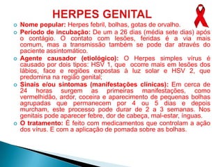    Nome popular: Herpes febril, bolhas, gotas de orvalho.
   Período de incubação: De um a 26 dias (média sete dias) após
    o contágio. O contato com lesões, feridas é a via mais
    comum, mas a transmissão também se pode dar através do
    paciente assintomático.
   Agente causador (etiológico): O Herpes simples vírus é
    causado por dois tipos: HSV 1, que ocorre mais em lesões dos
    lábios, face e regiões expostas à luz solar e HSV 2, que
    predomina na região genital;
   Sinais e/ou sintomas (manifestações clínicas): Em cerca de
    24 horas surgem as primeiras manifestações, como
    vermelhidão, ardor, coceira e aparecimento de pequenas bolhas
    agrupadas que permanecem por 4 ou 5 dias e depois
    murcham, este processo pode durar de 2 a 3 semanas. Nos
    genitais pode aparecer febre, dor de cabeça, mal-estar, ínguas.
   O tratamento: É feito com medicamentos que controlam a ação
    dos vírus. E com a aplicação de pomada sobre as bolhas.
 