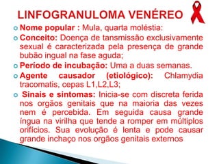  Nome    popular : Mula, quarta moléstia:
 Conceito: Doença de tansmissão exclusivamente
  sexual é caracterizada pela presença de grande
  bubão ingual na fase aguda;
 Período de incubação: Uma a duas semanas.
 Agente      causador (etiológico): Chlamydia
  tracomatis, cepas L1,L2,L3;
 Sinais e sintomas: Inicia-se com discreta ferida
  nos orgãos genitais que na maioria das vezes
  nem é percebida. Em seguida causa grande
  íngua na virilha que tende a romper em múltiplos
  orifícios. Sua evolução é lenta e pode causar
  grande inchaço nos orgãos genitais externos
 