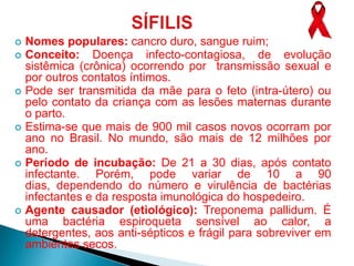  Nomes populares: cancro duro, sangue ruim;
 Conceito:    Doença infecto-contagiosa, de evolução
  sistêmica (crônica) ocorrendo por transmissão sexual e
  por outros contatos íntimos.
 Pode ser transmitida da mãe para o feto (intra-útero) ou
  pelo contato da criança com as lesões maternas durante
  o parto.
 Estima-se que mais de 900 mil casos novos ocorram por
  ano no Brasil. No mundo, são mais de 12 milhões por
  ano.
 Período de incubação: De 21 a 30 dias, após contato
  infectante. Porém, pode variar de 10 a 90
  dias, dependendo do número e virulência de bactérias
  infectantes e da resposta imunológica do hospedeiro.
 Agente causador (etiológico): Treponema pallidum. É
  uma bactéria espiroqueta sensível ao calor, a
  detergentes, aos anti-sépticos e frágil para sobreviver em
  ambientes secos.
 