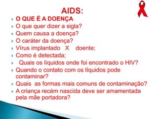    O QUE É A DOENÇA
   O que quer dizer a sigla?
   Quem causa a doença?
   O caráter da doença?
   Vírus implantado X doente;
   Como é detectada;
    Quais os líquidos onde foi encontrado o HIV?
   Quando o contato com os líquidos pode
    contaminar?
   Quais as formas mais comuns de contaminação?
   A criança recém nascida deve ser amamentada
    pela mãe portadora?
 