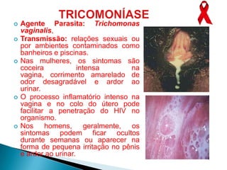    Agente Parasita: Trichomonas
    vaginalis,
   Transmissão: relações sexuais ou
    por ambientes contaminados como
    banheiros e piscinas.
   Nas mulheres, os sintomas são
    coceira            intensa      na
    vagina, corrimento amarelado de
    odor desagradável e ardor ao
    urinar.
   O processo inflamatório intenso na
    vagina e no colo do útero pode
    facilitar a penetração do HIV no
    organismo.
   Nos homens, geralmente, os
    sintomas podem ficar ocultos
    durante semanas ou aparecer na
    forma de pequena irritação no pênis
    e ardor ao urinar.
 