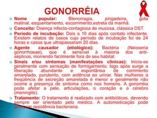    Nome         popular:      Blenorragia,     pingadeira,     gota
    matinal, esquentamento, escorrimento,estrela da manhã.
   Conceito: Doença infecto-contagiosa de mucosa, clássica DST.
   Período de incubação: Dois a 10 dias após contato infectante.
    Existem relatos de casos cujo período de incubação foi de 24
    horas e casos que ultrapassaram 20 dias.
   Agente      causador      (etiológico):    Bactéria    (Neisseria
    gonorrhoeae), que é sensível à maioria dos anti-
    sépticos, morrendo facilmente fora do seu habitat.
   Sinais e/ou sintomas (manifestações clínicas): Inicia-se
    geralmente com sensação de formigamento; logo após surge a
    liberação     abundante     e    espontânea     de    corrimento
    amarelado, purulento, com ardência ao urinar. Nas mulheres a
    freqüência de secreção amarelada é menor e geralmente não
    ocorre a presença de sintoma como nos homens. A gonorréia
    pode afetar a pele, articulações, o coração e o cérebro
    (meningite).
   Tratamento: O tratamento é realizado com antibióticos, devendo
    sempre ser orientado pelo médico. A automedicação pode
    provocar resistência bacteriana.
 