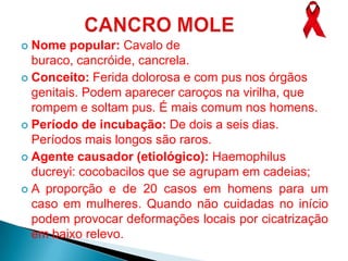  Nome popular: Cavalo de
  buraco, cancróide, cancrela.
 Conceito: Ferida dolorosa e com pus nos órgãos
  genitais. Podem aparecer caroços na virilha, que
  rompem e soltam pus. É mais comum nos homens.
 Período de incubação: De dois a seis dias.
  Períodos mais longos são raros.
 Agente causador (etiológico): Haemophilus
  ducreyi: cocobacilos que se agrupam em cadeias;
 A proporção e de 20 casos em homens para um
  caso em mulheres. Quando não cuidadas no início
  podem provocar deformações locais por cicatrização
  em baixo relevo.
 