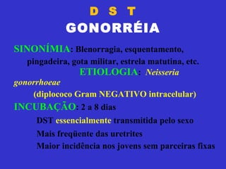 D  S  T GONORRÉIA SINONÍMIA : Blenorragia, esquentamento, pingadeira, gota militar, estrela matutina, etc.  ETIOLOGIA :  Neisseria gonorrhoeae (diplococo Gram NEGATIVO intracelular) INCUBAÇÃO : 2 a 8 dias DST  essencialmente  transmitida pelo sexo Mais freqüente das uretrites Maior incidência nos jovens sem parceiras fixas 