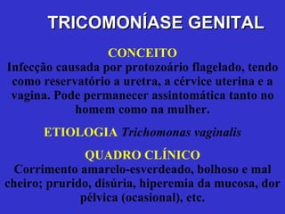 CONCEITO Infecção causada por protozoário flagelado, tendo como reservatório a uretra, a cérvice uterina e a vagina. Pode permanecer assintomática tanto no homem como na mulher. ETIOLOGIA   Trichomonas vaginalis QUADRO CLÍNICO Corrimento amarelo-esverdeado, bolhoso e mal cheiro; prurido, disúria, hiperemia da mucosa, dor pélvica (ocasional), etc. TRICOMONÍASE GENITAL 