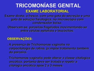 TRICOMONÍASE GENITAL EXAME LABORATORIAL Exame direto, a fresco, com uma gota da secreção e uma gota de solução fisiológica, no microscópio com condensador baixo. Observam-se, parasitas flagelados movimentando-se entre células epiteliais e leucócitos. OBSERVAÇÕES: . A presença de Trichomonas vaginalis na colpocitologia de rotina, já impõe tratamento também do parceiro. . Trichomonas vaginalis pode alterar a classe citológica oncótica, portanto deve ser tratada e repetir a citologia oncótica após 2 a 3 meses. 